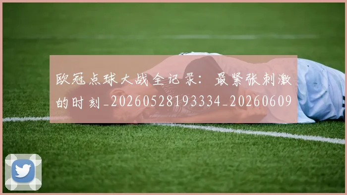 欧冠点球大战全记录:最紧张刺激的时刻_20260528193334_20260609230249