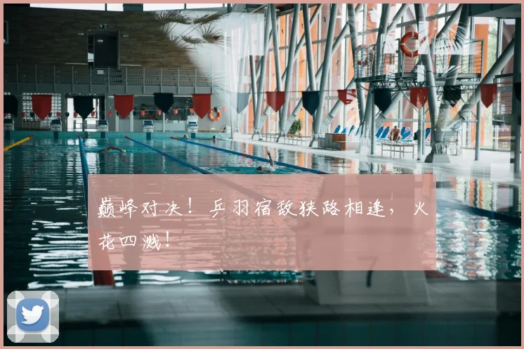 巅峰对决！乒羽宿敌狭路相逢，火花四溅！
