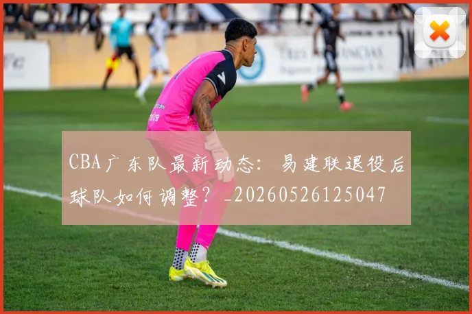 CBA广东队最新动态:易建联退役后球队如何调整?_20260526125047