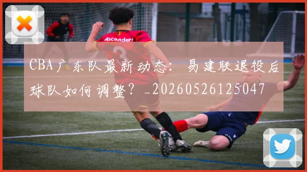 CBA广东队最新动态：易建联退役后球队如何调整？_20260526125047