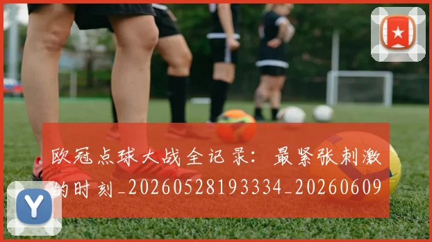 欧冠点球大战全记录：最紧张刺激的时刻_20260528193334_20260609230249